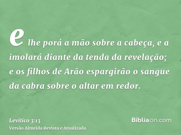 e lhe porá a mão sobre a cabeça, e a imolará diante da tenda da revelação; e os filhos de Arão espargirão o sangue da cabra sobre o altar em redor.