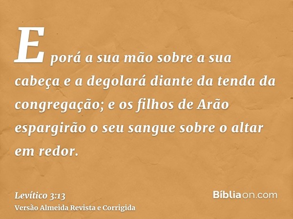 E porá a sua mão sobre a sua cabeça e a degolará diante da tenda da congregação; e os filhos de Arão espargirão o seu sangue sobre o altar em redor.