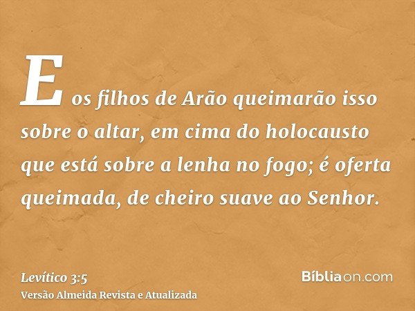 E os filhos de Arão queimarão isso sobre o altar, em cima do holocausto que está sobre a lenha no fogo; é oferta queimada, de cheiro suave ao Senhor.