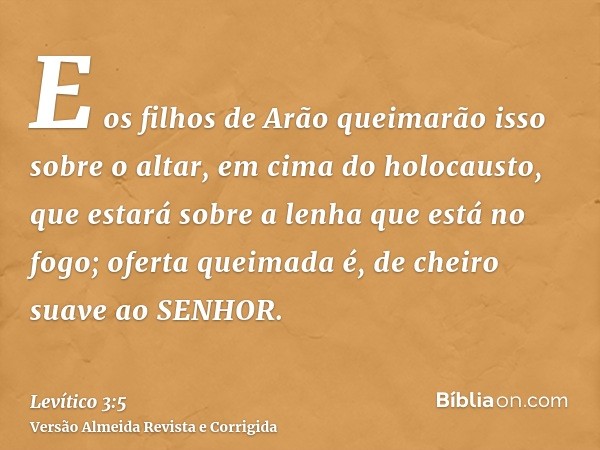 E os filhos de Arão queimarão isso sobre o altar, em cima do holocausto, que estará sobre a lenha que está no fogo; oferta queimada é, de cheiro suave ao SENHOR