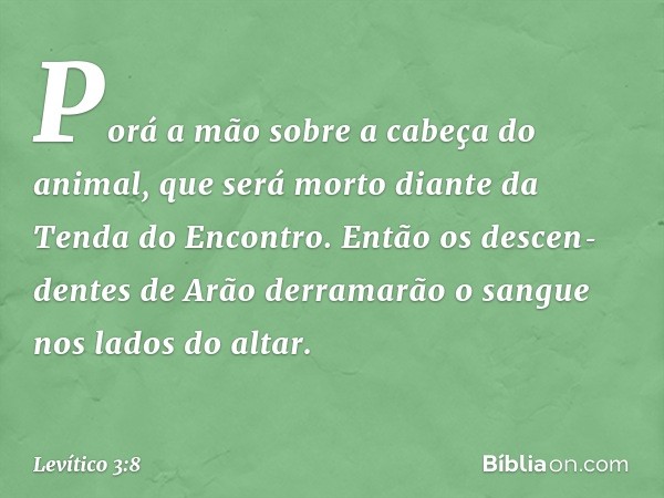 Porá a mão sobre a cabeça do animal, que será morto diante da Tenda do Encontro. Então os descen­dentes de Arão derramarão o sangue nos lados do altar. -- Levít