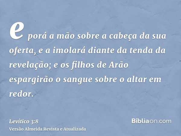 e porá a mão sobre a cabeça da sua oferta, e a imolará diante da tenda da revelação; e os filhos de Arão espargirão o sangue sobre o altar em redor.