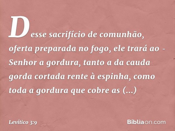 Desse sacrifício de comunhão, oferta preparada no fogo, ele trará ao ­Senhor a gor­dura, tanto a da cauda gorda cortada rente à espinha, como toda a gordura que