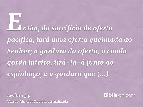 Então, do sacrifício de oferta pacífica, fará uma oferta queimada ao Senhor; a gordura da oferta, a cauda gorda inteira, tirá-la-á junto ao espinhaço; e a gordu