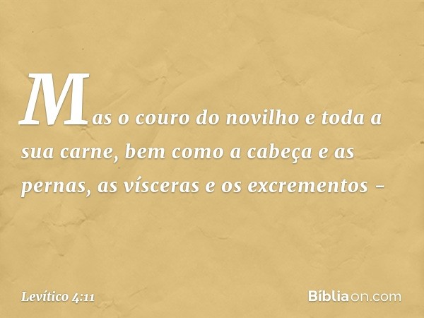 Mas o couro do novilho e toda a sua carne, bem como a cabeça e as pernas, as vísce­ras e os excrementos - -- Levítico 4:11