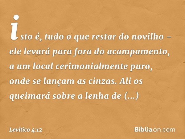 isto é, tudo o que restar do novilho - ele levará para fora do acampa­mento, a um local cerimonialmente puro, onde se lançam as cinzas. Ali os queimará sobre a 