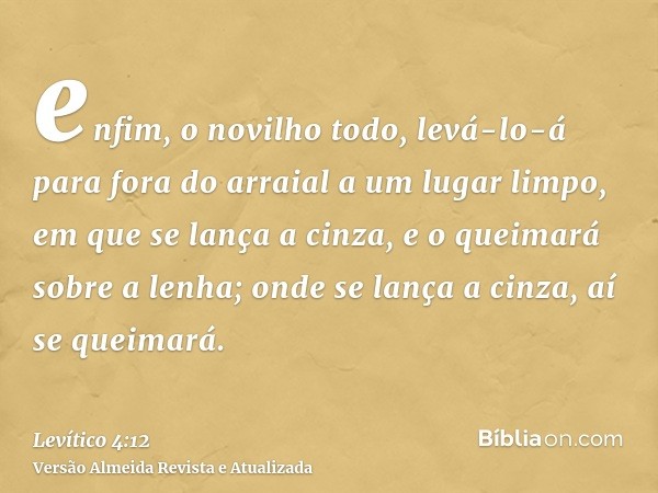 enfim, o novilho todo, levá-lo-á para fora do arraial a um lugar limpo, em que se lança a cinza, e o queimará sobre a lenha; onde se lança a cinza, aí se queima