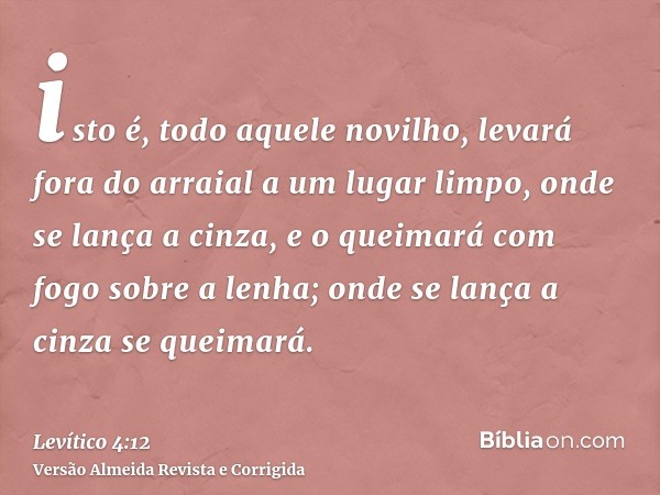 isto é, todo aquele novilho, levará fora do arraial a um lugar limpo, onde se lança a cinza, e o queimará com fogo sobre a lenha; onde se lança a cinza se queim