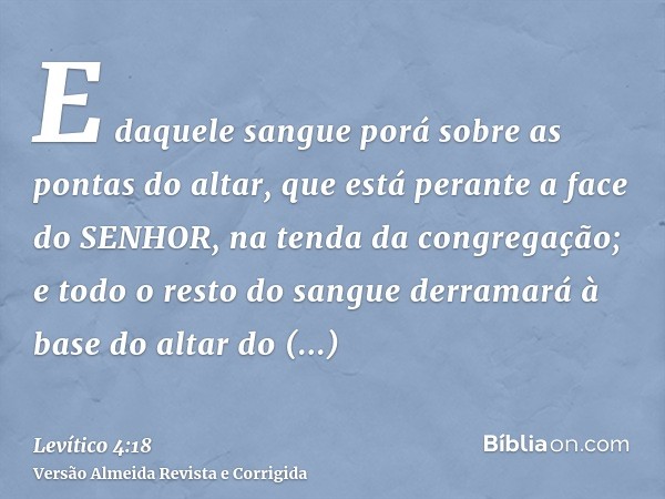 E daquele sangue porá sobre as pontas do altar, que está perante a face do SENHOR, na tenda da congregação; e todo o resto do sangue derramará à base do altar d