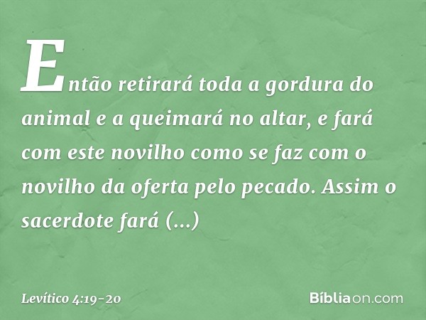 Então retirará toda a gordura do animal e a queimará no altar, e fará com este novilho como se faz com o novi­lho da oferta pelo pecado. Assim o sacerdote fará 