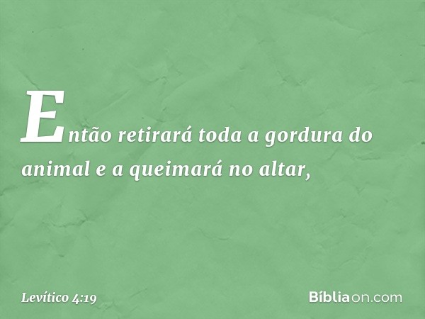 Então retirará toda a gordura do animal e a queimará no altar, -- Levítico 4:19