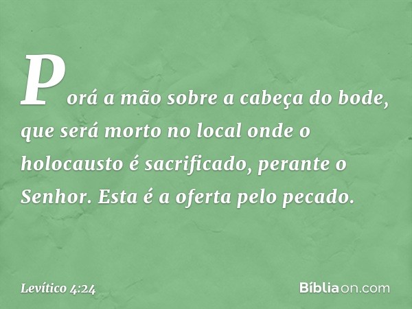 Po­rá a mão sobre a cabeça do bode, que será morto no local onde o holocausto é sacrificado, perante o Senhor. Esta é a oferta pelo pecado. -- Levítico 4:24