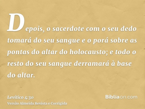 Depois, o sacerdote com o seu dedo tomará do seu sangue e o porá sobre as pontas do altar do holocausto; e todo o resto do seu sangue derramará à base do altar.