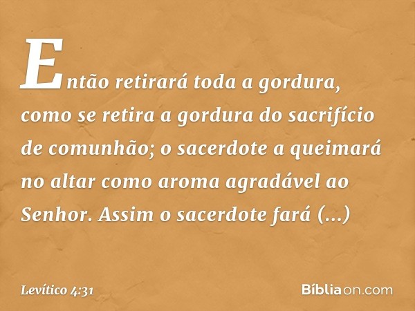 Então retirará toda a gordura, como se retira a gordura do sacrifício de comu­nhão; o sacerdote a queimará no altar como aroma agradável ao Senhor. Assim o sace