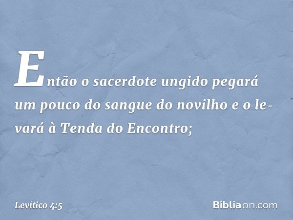 Então o sacerdote ungido pegará um pouco do sangue do novilho e o le­vará à Tenda do Encontro; -- Levítico 4:5