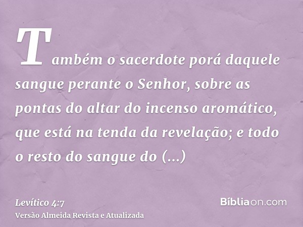 Também o sacerdote porá daquele sangue perante o Senhor, sobre as pontas do altar do incenso aromático, que está na tenda da revelação; e todo o resto do sangue