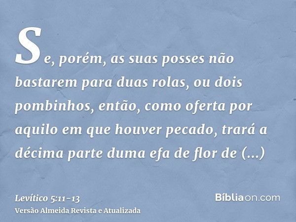 Se, porém, as suas posses não bastarem para duas rolas, ou dois pombinhos, então, como oferta por aquilo em que houver pecado, trará a décima parte duma efa de 