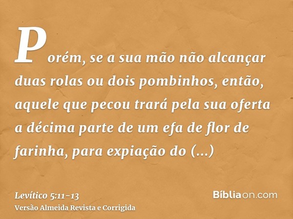 Porém, se a sua mão não alcançar duas rolas ou dois pombinhos, então, aquele que pecou trará pela sua oferta a décima parte de um efa de flor de farinha, para e