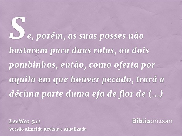 Se, porém, as suas posses não bastarem para duas rolas, ou dois pombinhos, então, como oferta por aquilo em que houver pecado, trará a décima parte duma efa de 