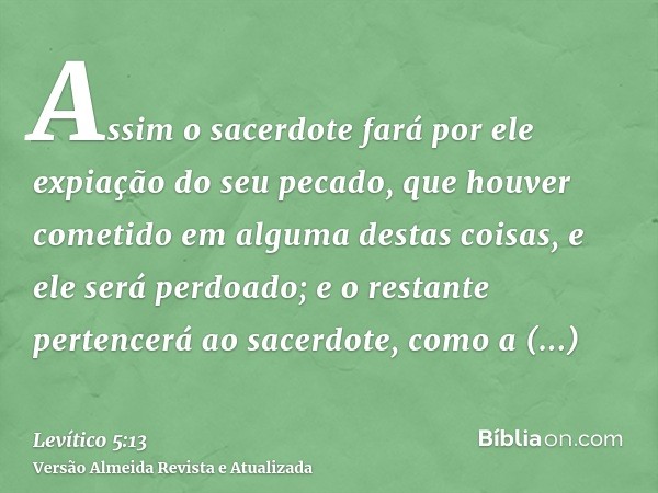 Assim o sacerdote fará por ele expiação do seu pecado, que houver cometido em alguma destas coisas, e ele será perdoado; e o restante pertencerá ao sacerdote, c