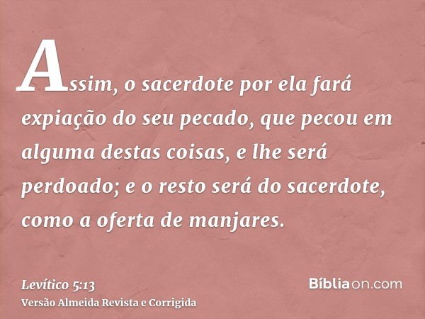 Assim, o sacerdote por ela fará expiação do seu pecado, que pecou em alguma destas coisas, e lhe será perdoado; e o resto será do sacerdote, como a oferta de ma