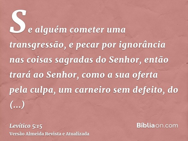 Se alguém cometer uma transgressão, e pecar por ignorância nas coisas sagradas do Senhor, então trará ao Senhor, como a sua oferta pela culpa, um carneiro sem d