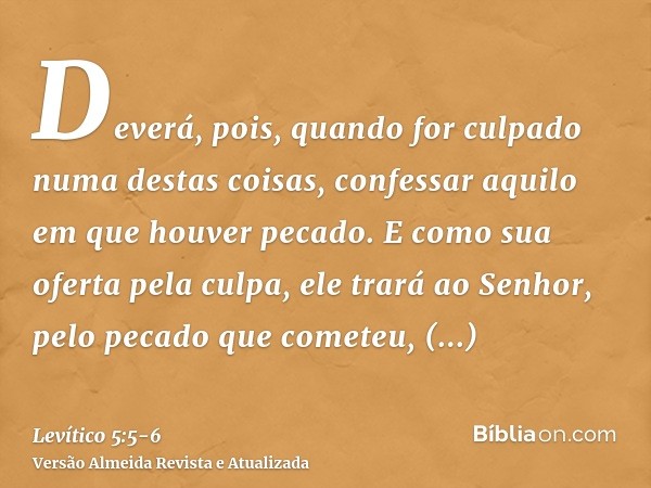 Deverá, pois, quando for culpado numa destas coisas, confessar aquilo em que houver pecado.E como sua oferta pela culpa, ele trará ao Senhor, pelo pecado que co