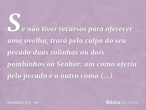 "Se não tiver recursos para oferecer uma ovelha, trará pela culpa do seu pecado duas rolinhas ou dois pombinhos ao Senhor: um como oferta pelo pecado e o outro 