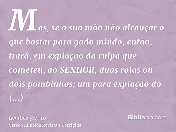 Mas, se a sua mão não alcançar o que bastar para gado miúdo, então, trará, em expiação da culpa que cometeu, ao SENHOR, duas rolas ou dois pombinhos; um para ex