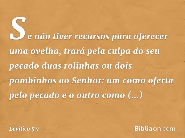 "Se não tiver recursos para oferecer uma ovelha, trará pela culpa do seu pecado duas rolinhas ou dois pombinhos ao Senhor: um como oferta pelo pecado e o outro 