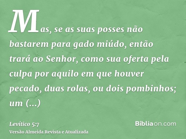 Mas, se as suas posses não bastarem para gado miúdo, então trará ao Senhor, como sua oferta pela culpa por aquilo em que houver pecado, duas rolas, ou dois pomb