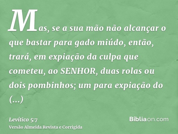 Mas, se a sua mão não alcançar o que bastar para gado miúdo, então, trará, em expiação da culpa que cometeu, ao SENHOR, duas rolas ou dois pombinhos; um para ex