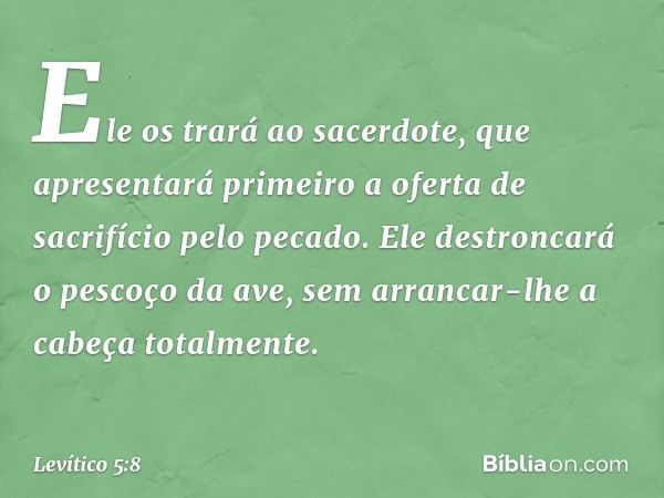 Ele os trará ao sacerdote, que apresentará primeiro a oferta de sacrifício pelo pecado. Ele destroncará o pescoço da ave, sem arrancar-lhe a cabeça totalmente. 