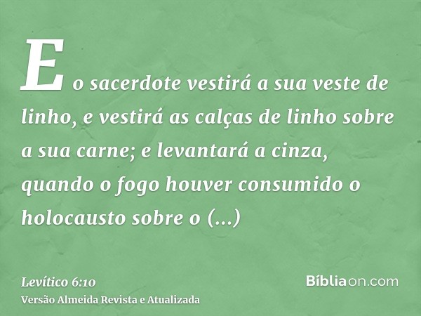 E o sacerdote vestirá a sua veste de linho, e vestirá as calças de linho sobre a sua carne; e levantará a cinza, quando o fogo houver consumido o holocausto sob