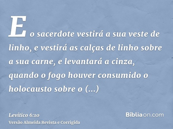 E o sacerdote vestirá a sua veste de linho, e vestirá as calças de linho sobre a sua carne, e levantará a cinza, quando o fogo houver consumido o holocausto sob