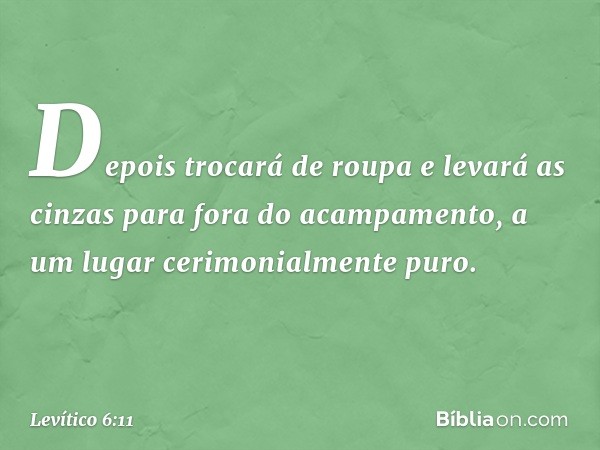 De­pois trocará de roupa e levará as cinzas para fora do acampamento, a um lugar cerimonialmente puro. -- Levítico 6:11