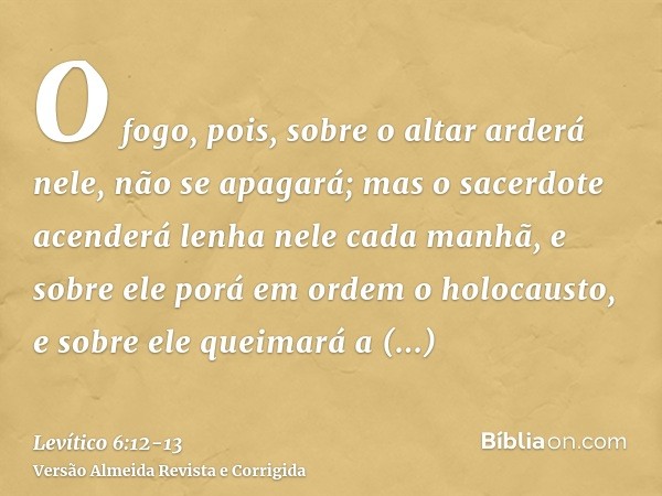 O fogo, pois, sobre o altar arderá nele, não se apagará; mas o sacerdote acenderá lenha nele cada manhã, e sobre ele porá em ordem o holocausto, e sobre ele que