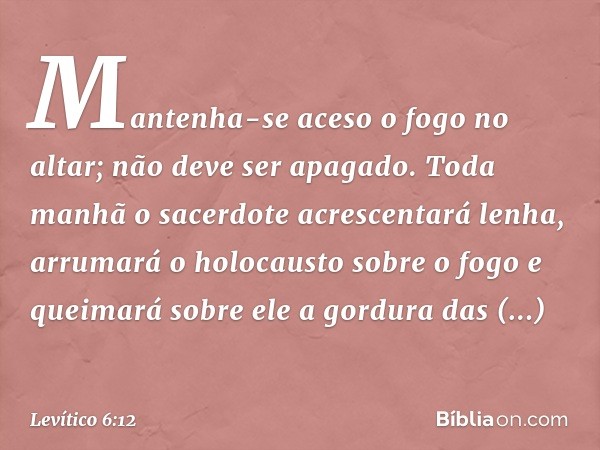 Mantenha-se aceso o fogo no altar; não deve ser apagado. Toda manhã o sacerdote acres­centará lenha, arrumará o holocausto sobre o fogo e queimará sobre ele a g