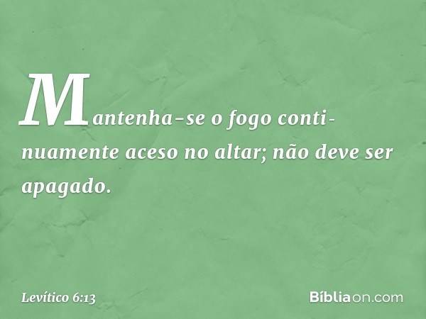 Mantenha-se o fogo conti­nuamente aceso no altar; não deve ser apagado. -- Levítico 6:13