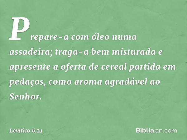 Prepare-a com óleo numa assadeira; traga-a bem misturada e apre­sente a oferta de cereal partida em pedaços, como aroma agradável ao Senhor. -- Levítico 6:21