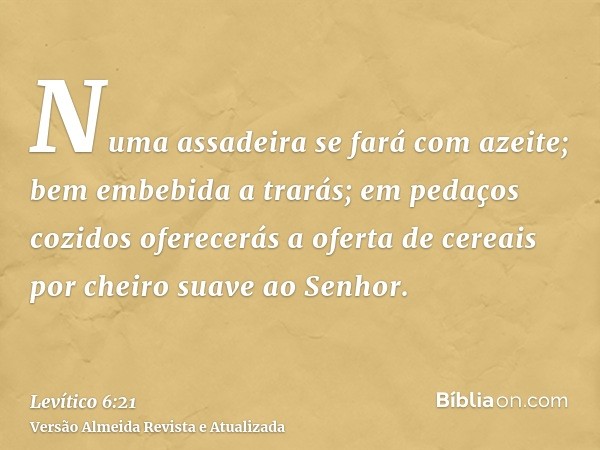 Numa assadeira se fará com azeite; bem embebida a trarás; em pedaços cozidos oferecerás a oferta de cereais por cheiro suave ao Senhor.