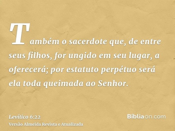 Também o sacerdote que, de entre seus filhos, for ungido em seu lugar, a oferecerá; por estatuto perpétuo será ela toda queimada ao Senhor.