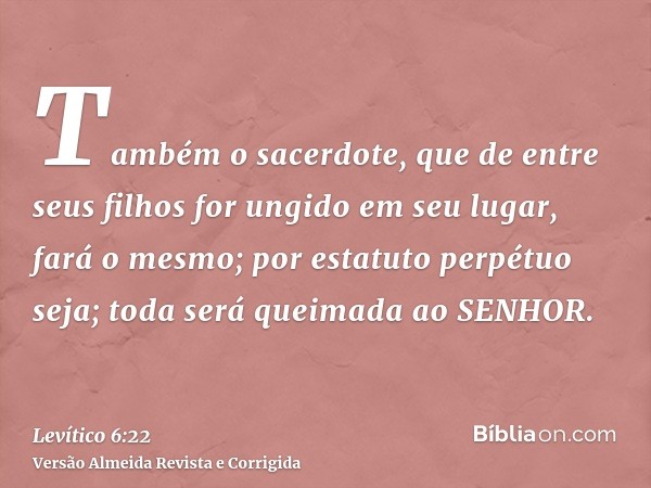 Também o sacerdote, que de entre seus filhos for ungido em seu lugar, fará o mesmo; por estatuto perpétuo seja; toda será queimada ao SENHOR.