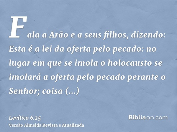 Fala a Arão e a seus filhos, dizendo: Esta é a lei da oferta pelo pecado: no lugar em que se imola o holocausto se imolará a oferta pelo pecado perante o Senhor