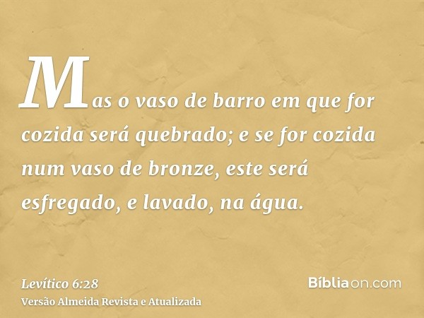 Mas o vaso de barro em que for cozida será quebrado; e se for cozida num vaso de bronze, este será esfregado, e lavado, na água.