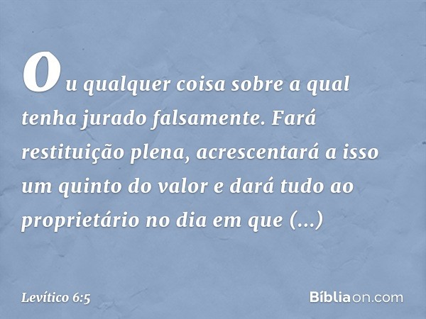 ou qual­quer coisa sobre a qual tenha jurado falsamente. Fará restituição plena, acrescentará a isso um quinto do valor e dará tudo ao proprietário no dia em qu