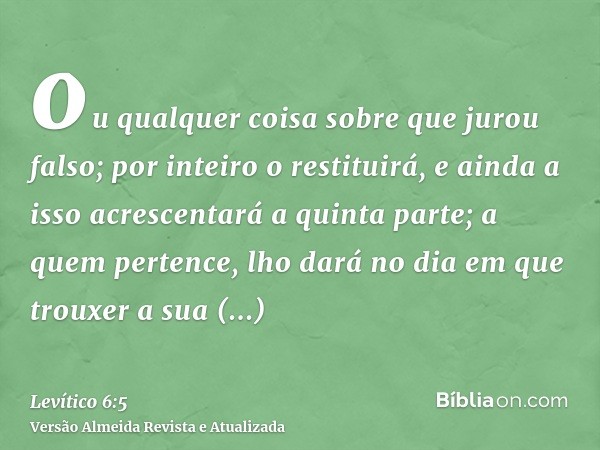 ou qualquer coisa sobre que jurou falso; por inteiro o restituirá, e ainda a isso acrescentará a quinta parte; a quem pertence, lho dará no dia em que trouxer a