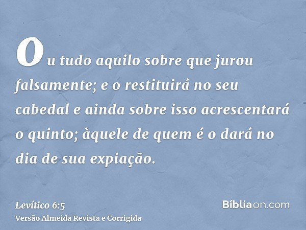 ou tudo aquilo sobre que jurou falsamente; e o restituirá no seu cabedal e ainda sobre isso acrescentará o quinto; àquele de quem é o dará no dia de sua expiaçã