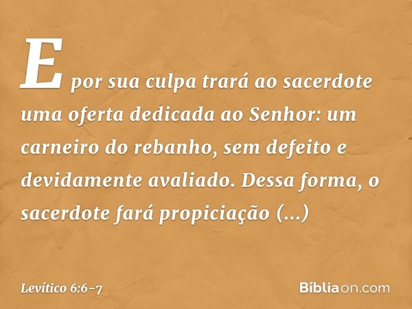 E por sua culpa trará ao sacerdote uma oferta dedicada ao Senhor: um carneiro do rebanho, sem defeito e devidamente avaliado. Dessa forma, o sacerdote fará prop