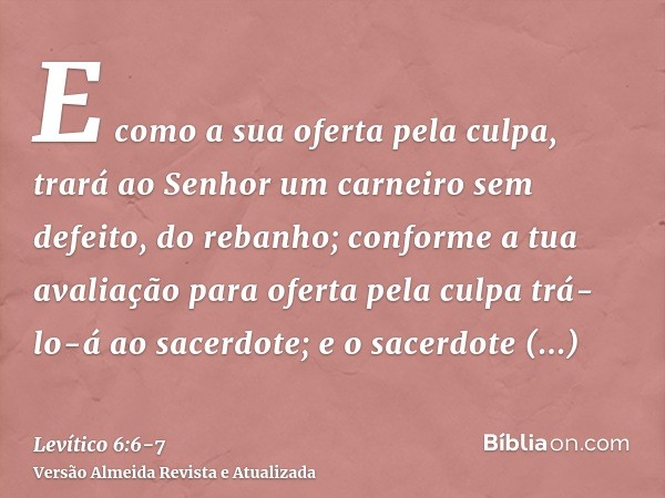 E como a sua oferta pela culpa, trará ao Senhor um carneiro sem defeito, do rebanho; conforme a tua avaliação para oferta pela culpa trá-lo-á ao sacerdote;e o s